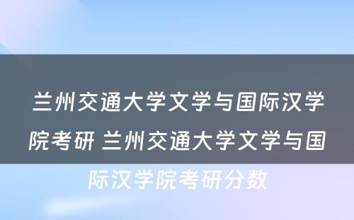 兰州交通大学文学与国际汉学院考研 兰州交通大学文学与国际汉学院考研分数