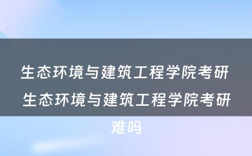 生态环境与建筑工程学院考研 生态环境与建筑工程学院考研难吗