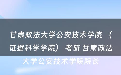 甘肃政法大学公安技术学院 （证据科学学院） 考研 甘肃政法大学公安技术学院院长