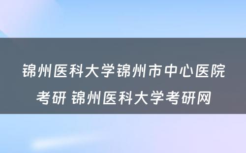 锦州医科大学锦州市中心医院考研 锦州医科大学考研网