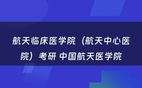 航天临床医学院（航天中心医院）考研 中国航天医学院