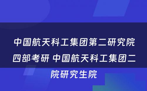 中国航天科工集团第二研究院四部考研 中国航天科工集团二院研究生院