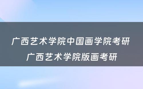 广西艺术学院中国画学院考研 广西艺术学院版画考研