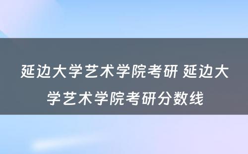 延边大学艺术学院考研 延边大学艺术学院考研分数线