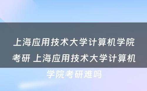 上海应用技术大学计算机学院考研 上海应用技术大学计算机学院考研难吗