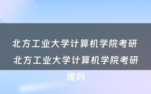 北方工业大学计算机学院考研 北方工业大学计算机学院考研难吗