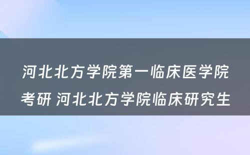 河北北方学院第一临床医学院考研 河北北方学院临床研究生