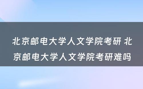 北京邮电大学人文学院考研 北京邮电大学人文学院考研难吗