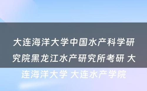 大连海洋大学中国水产科学研究院黑龙江水产研究所考研 大连海洋大学 大连水产学院