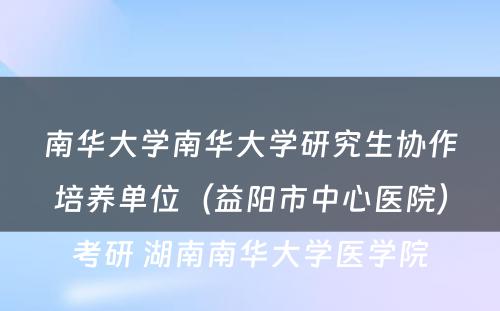 南华大学南华大学研究生协作培养单位（益阳市中心医院）考研 湖南南华大学医学院