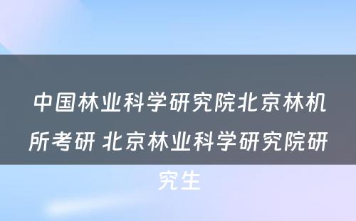 中国林业科学研究院北京林机所考研 北京林业科学研究院研究生