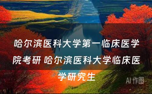 哈尔滨医科大学第一临床医学院考研 哈尔滨医科大学临床医学研究生