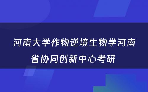 河南大学作物逆境生物学河南省协同创新中心考研 