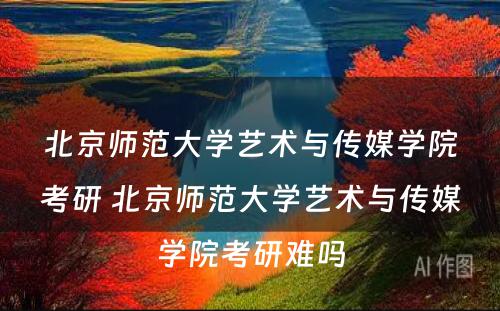 北京师范大学艺术与传媒学院考研 北京师范大学艺术与传媒学院考研难吗