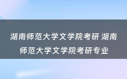 湖南师范大学文学院考研 湖南师范大学文学院考研专业