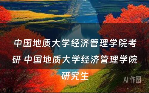 中国地质大学经济管理学院考研 中国地质大学经济管理学院研究生