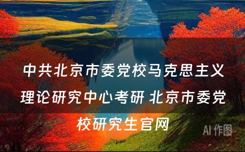 中共北京市委党校马克思主义理论研究中心考研 北京市委党校研究生官网