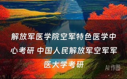 解放军医学院空军特色医学中心考研 中国人民解放军空军军医大学考研