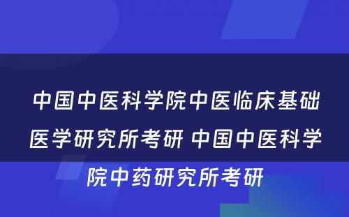 中国中医科学院中医临床基础医学研究所考研 中国中医科学院中药研究所考研