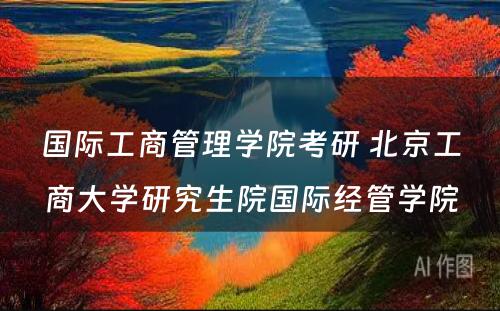 国际工商管理学院考研 北京工商大学研究生院国际经管学院