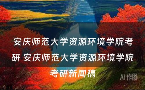 安庆师范大学资源环境学院考研 安庆师范大学资源环境学院考研新闻稿