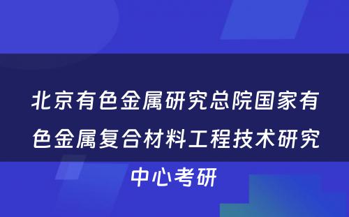 北京有色金属研究总院国家有色金属复合材料工程技术研究中心考研 