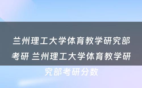 兰州理工大学体育教学研究部考研 兰州理工大学体育教学研究部考研分数