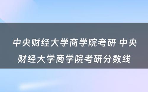 中央财经大学商学院考研 中央财经大学商学院考研分数线