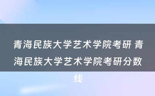 青海民族大学艺术学院考研 青海民族大学艺术学院考研分数线