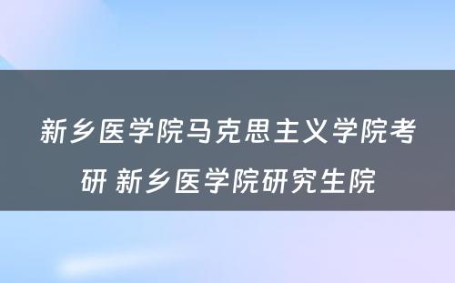 新乡医学院马克思主义学院考研 新乡医学院研究生院