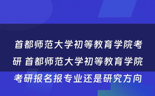 首都师范大学初等教育学院考研 首都师范大学初等教育学院考研报名报专业还是研究方向