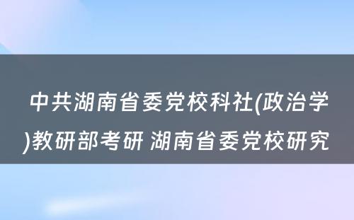 中共湖南省委党校科社(政治学)教研部考研 湖南省委党校研究