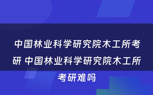 中国林业科学研究院木工所考研 中国林业科学研究院木工所考研难吗