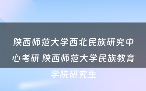 陕西师范大学西北民族研究中心考研 陕西师范大学民族教育学院研究生