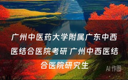 广州中医药大学附属广东中西医结合医院考研 广州中西医结合医院研究生