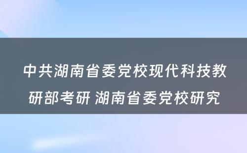 中共湖南省委党校现代科技教研部考研 湖南省委党校研究