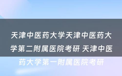 天津中医药大学天津中医药大学第二附属医院考研 天津中医药大学第一附属医院考研