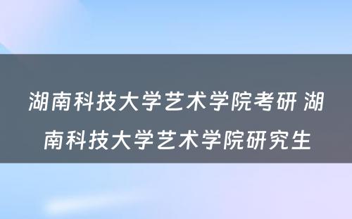 湖南科技大学艺术学院考研 湖南科技大学艺术学院研究生