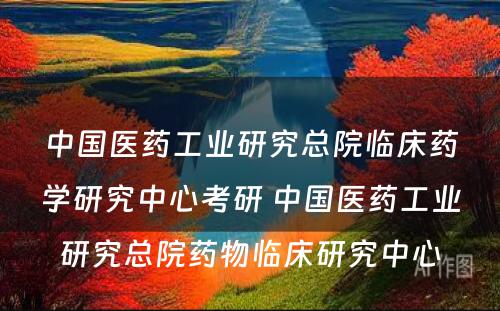 中国医药工业研究总院临床药学研究中心考研 中国医药工业研究总院药物临床研究中心