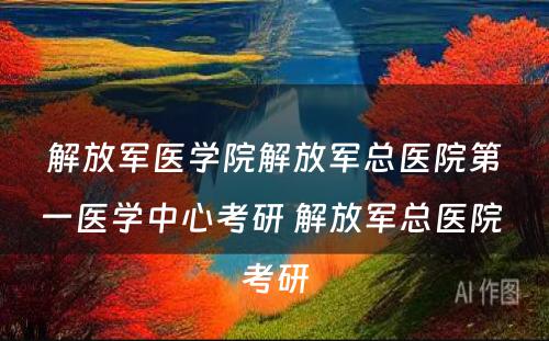 解放军医学院解放军总医院第一医学中心考研 解放军总医院 考研