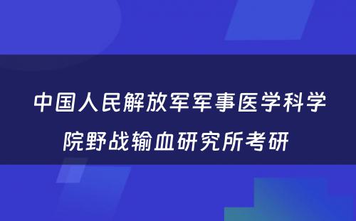 中国人民解放军军事医学科学院野战输血研究所考研 