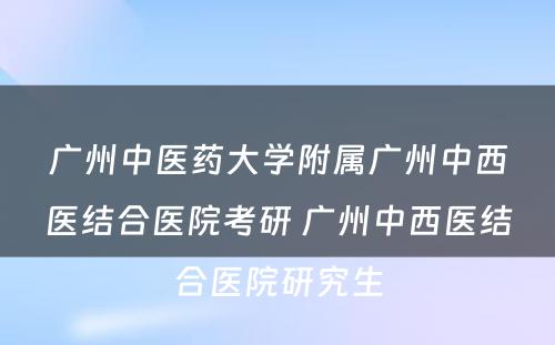 广州中医药大学附属广州中西医结合医院考研 广州中西医结合医院研究生