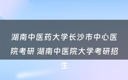 湖南中医药大学长沙市中心医院考研 湖南中医院大学考研招生