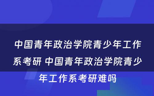 中国青年政治学院青少年工作系考研 中国青年政治学院青少年工作系考研难吗