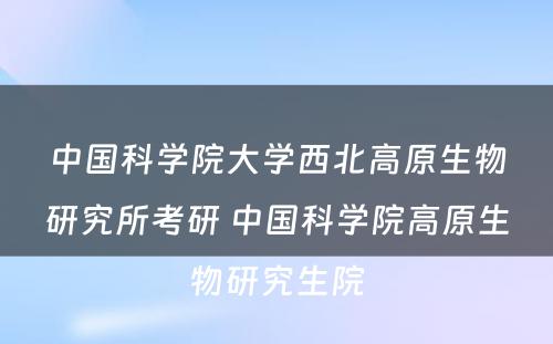 中国科学院大学西北高原生物研究所考研 中国科学院高原生物研究生院