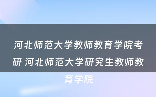 河北师范大学教师教育学院考研 河北师范大学研究生教师教育学院