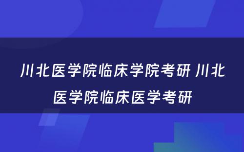 川北医学院临床学院考研 川北医学院临床医学考研