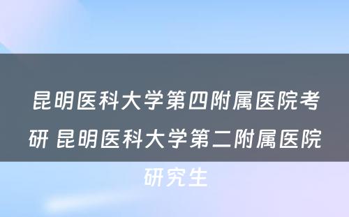 昆明医科大学第四附属医院考研 昆明医科大学第二附属医院研究生