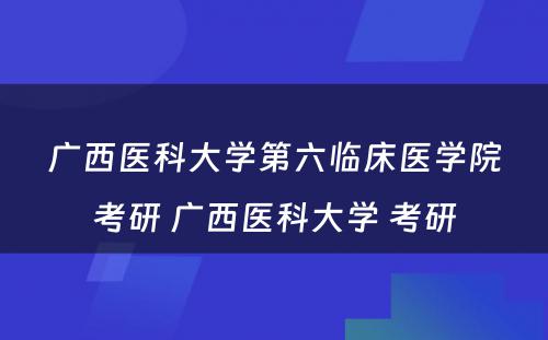 广西医科大学第六临床医学院考研 广西医科大学 考研