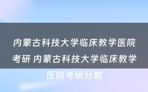 内蒙古科技大学临床教学医院考研 内蒙古科技大学临床教学医院考研分数